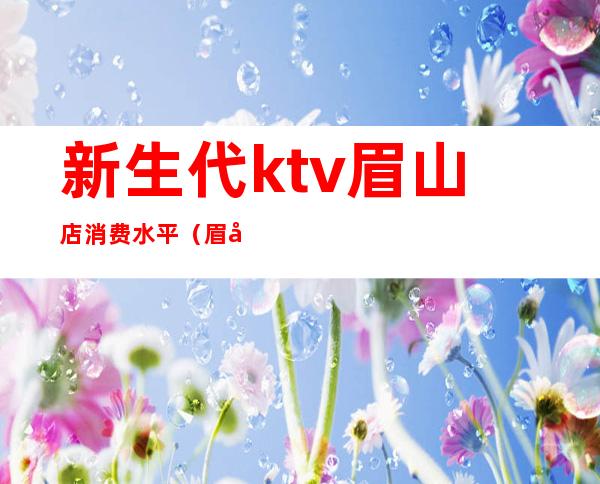 新生代ktv眉山店消费水平(眉山好声音ktv)