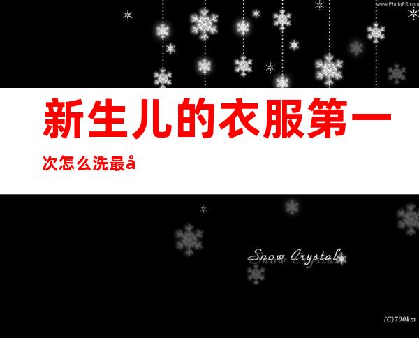 新生儿的衣服第一次怎么洗最好(婴儿新衣服第一次怎么洗最好)
