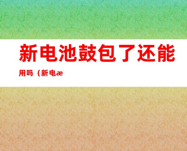 新电池鼓包了还能用吗(新电池鼓包了还能用吗知乎)