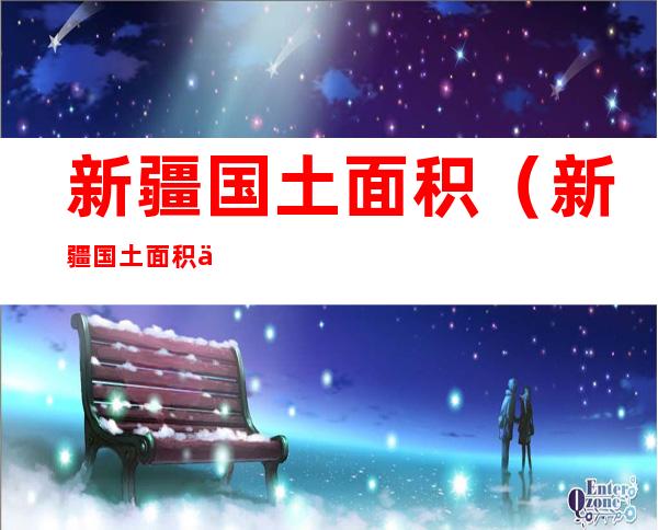 新疆国土面积(新疆国土面积人口多少)