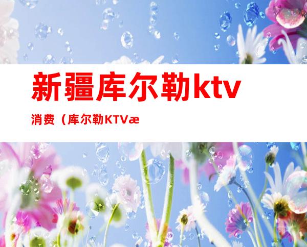 新疆库尔勒ktv消费(库尔勒KTV消费最高)