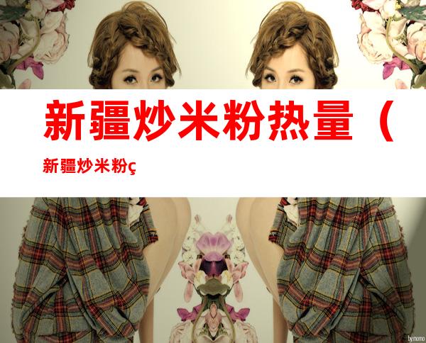 新疆炒米粉热量(新疆炒米粉热量高还是螺蛳粉热量高)