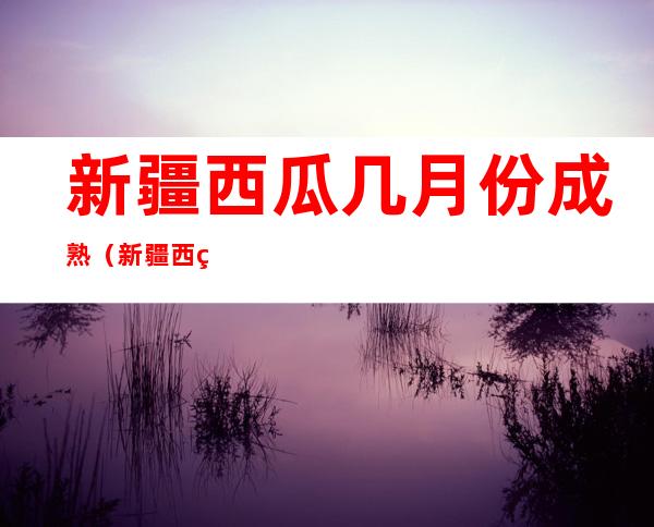 新疆西瓜几月份成熟(新疆西瓜几月份成熟上市)