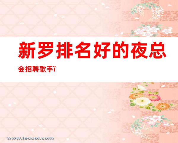 新罗排名好的夜总会招聘歌手，客人很能喝酒吗，上班没有烦恼