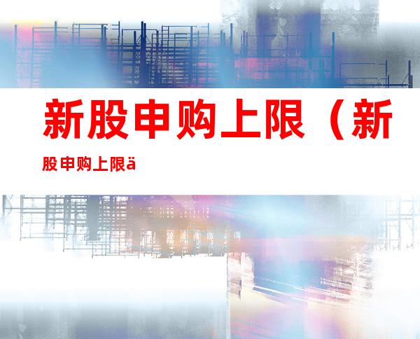 新股申购上限(新股申购上限一般是多少)