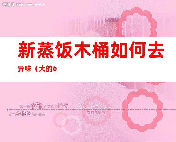 新蒸饭木桶如何去异味(大的蒸饭木桶有味道怎么去除)
