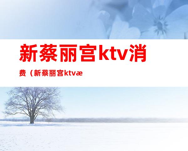 新蔡丽宫ktv消费(新蔡丽宫ktv消费高吗)