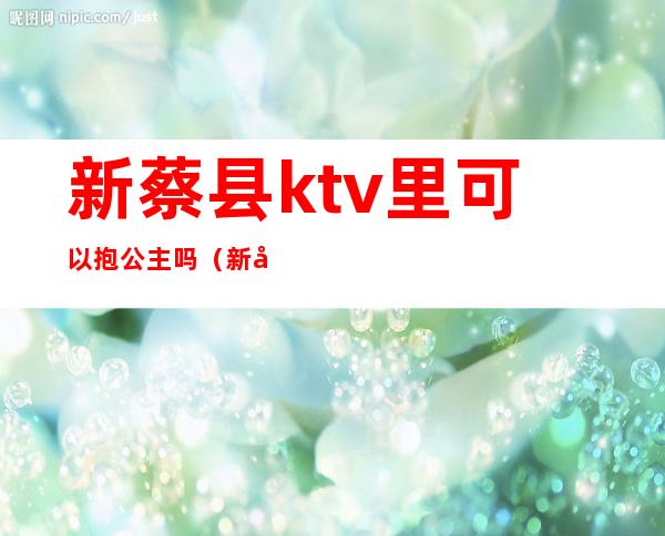 新蔡县ktv里可以抱公主吗(新县哪个ktv有公主)
