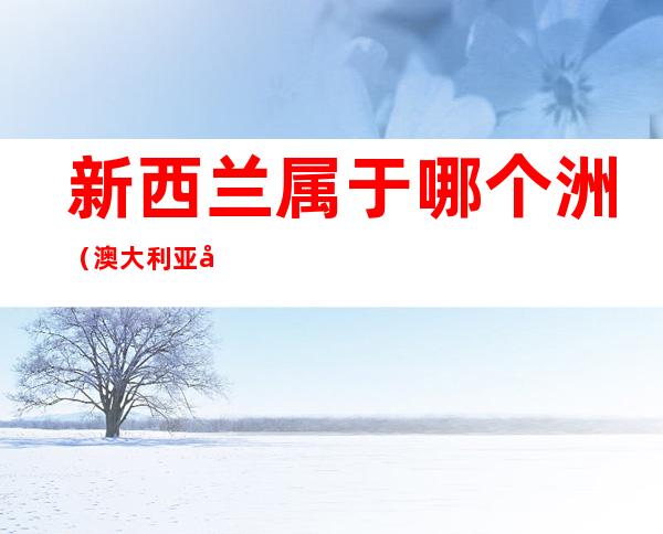 新西兰属于哪个洲(澳大利亚属于哪个洲)