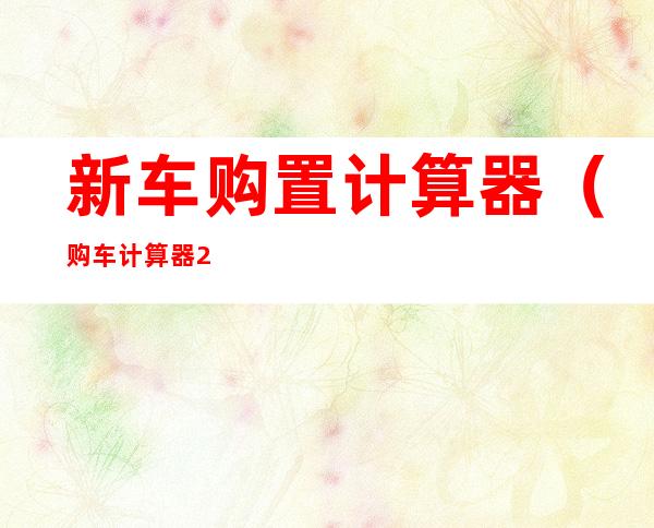 新车购置计算器(购车计算器2017年最新)
