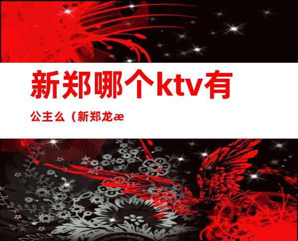 新郑哪个ktv有公主么（新郑龙湖哪个ktv有公主）