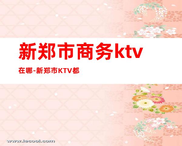 新郑市商务ktv在哪-新郑市KTV都哪些?