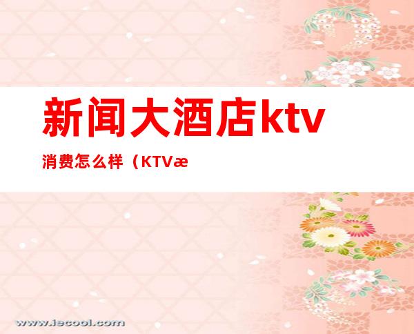 新闻大酒店ktv消费怎么样(KTV消费水平)