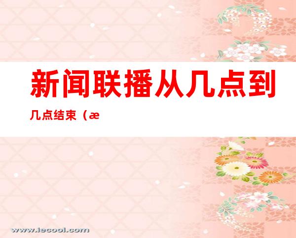 新闻联播从几点到几点结束(新闻联播是从几点开始到几点结束)