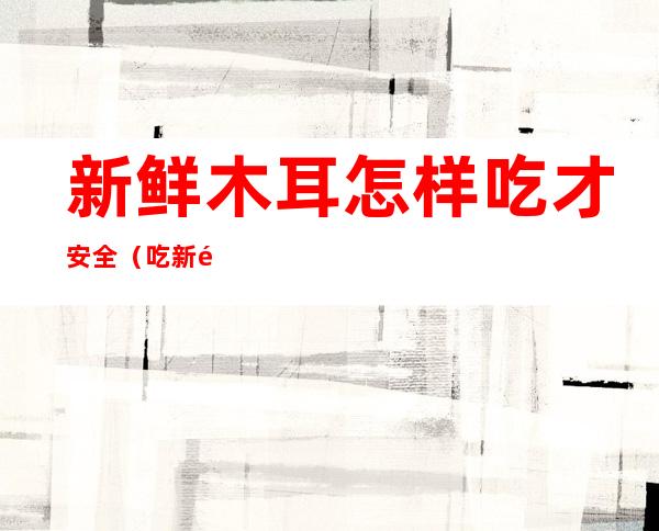 新鲜木耳怎样吃才安全(吃新鲜木耳好吗)