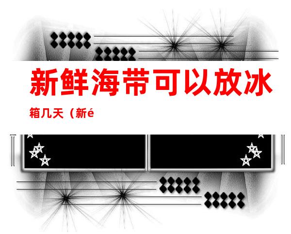 新鲜海带可以放冰箱几天(新鲜海带可以放冰箱几天吃吗)