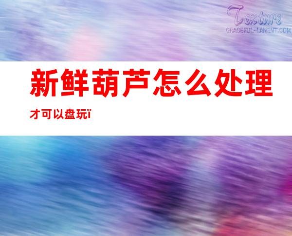 新鲜葫芦怎么处理才可以盘玩(怎样盘玩新的文玩葫芦)