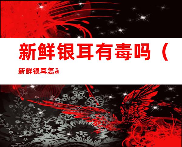 新鲜银耳有毒吗（新鲜银耳怎么煮才没毒）