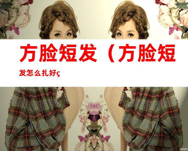 方脸短发(方脸短发怎么扎好看)