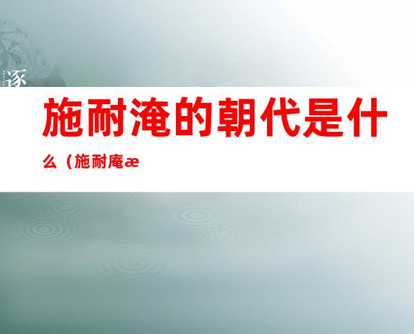 施耐淹的朝代是什么(施耐庵是哪个朝代的人)