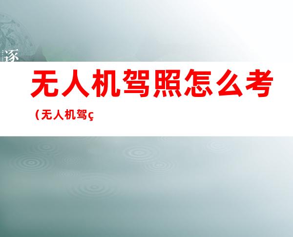 无人机驾照怎么考(无人机驾照怎么考,在哪里考试报名)