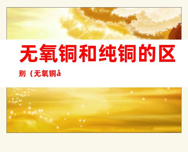 无氧铜和纯铜的区别（无氧铜和纯铜的区别哪个寿命长）