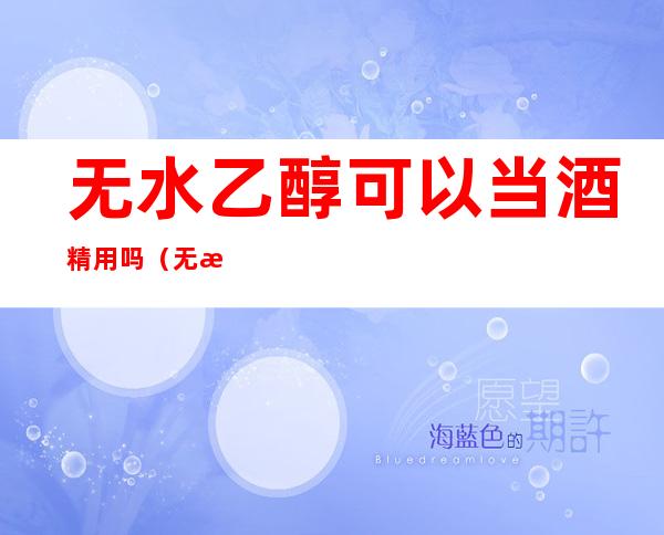 无水乙醇可以当酒精用吗(无水乙醇可以当酒精用吗为什么)