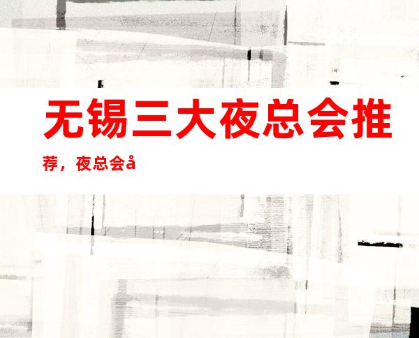 无锡三大夜总会推荐,夜总会好玩的排行榜 – 无锡崇安商务KTV
