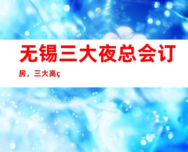 无锡三大夜总会订房,三大高端夜总会预定 – 无锡新区商务KTV_重复