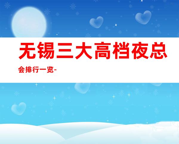 无锡三大高档夜总会排行一览-预定详情平台 – 无锡惠山商务KTV