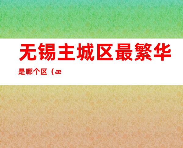 无锡主城区最繁华是哪个区(无锡市比较繁华的区)
