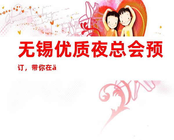 无锡优质夜总会预订，带你在优雅中打造精致夜晚