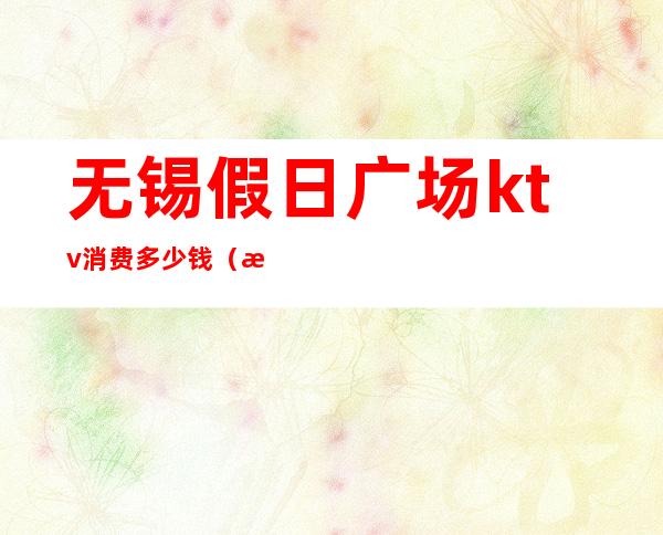 无锡假日广场ktv消费多少钱(无锡ktv出台多少钱)