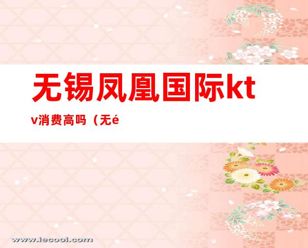 无锡凤凰国际ktv消费高吗(无锡ktv消费高不高)