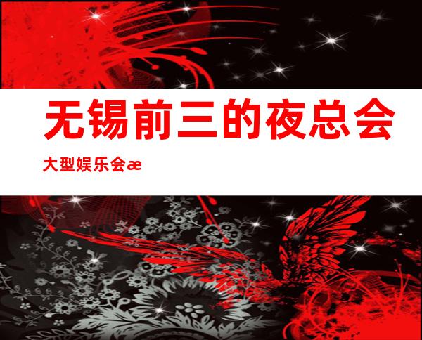 无锡前三的夜总会大型娱乐会所高档好耍不贵消费排名高