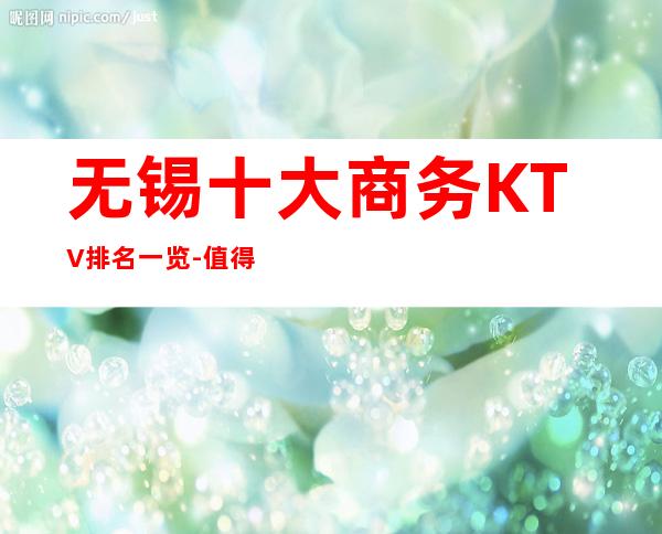 无锡十大商务KTV排名一览-值得去玩的前十夜总会