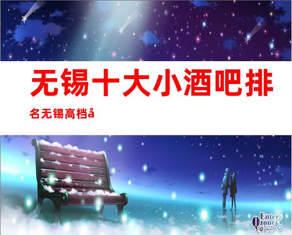无锡十大小酒吧排名 无锡高档夜总介绍