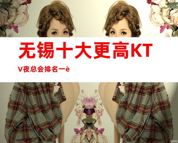 无锡十大更高KTV夜总会排名一览表 非凡体验的