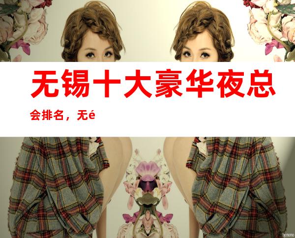 无锡十大豪华夜总会排名，无锡KTV好玩夜总会排行一览