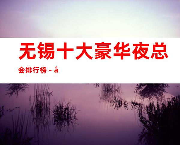 无锡十大豪华夜总会排行榜－好玩的夜总会预定