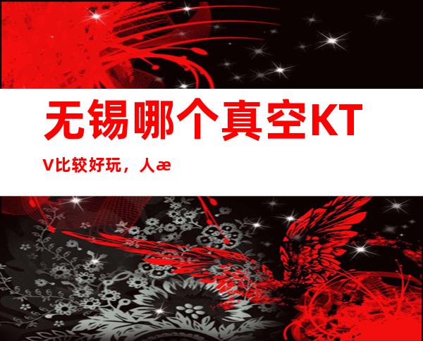 无锡哪个真空KTV比较好玩，人气比较高的ktv。