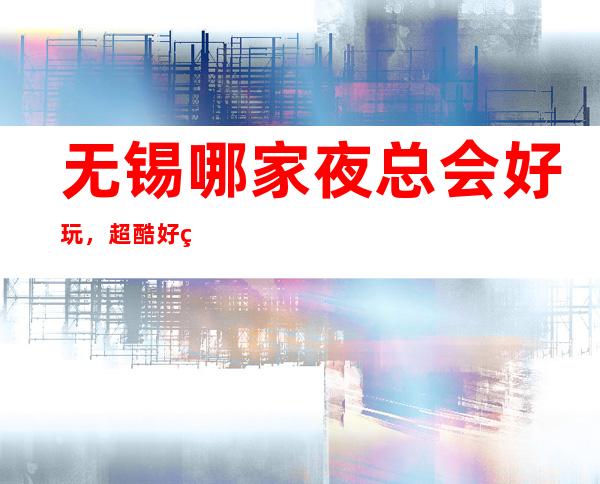 无锡哪家夜总会好玩，超酷好玩宴请放松休闲的不二去处