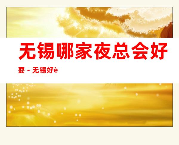 无锡哪家夜总会好耍－无锡好耍的夜总会排行榜