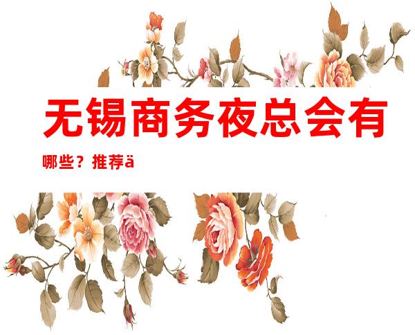 无锡商务夜总会有哪些?推荐三家总有适合你 – 无锡崇安商务KTV