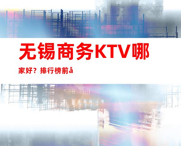 无锡商务KTV哪家好？排行榜前十佳你来过那几家