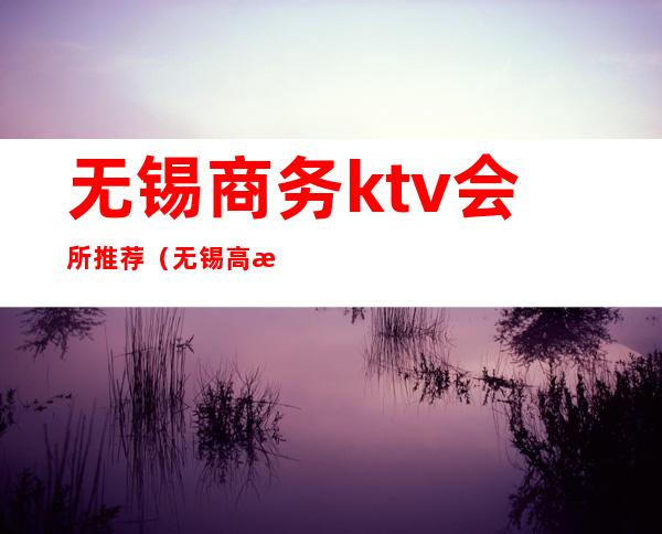 无锡商务ktv会所推荐(无锡高档ktv会所)