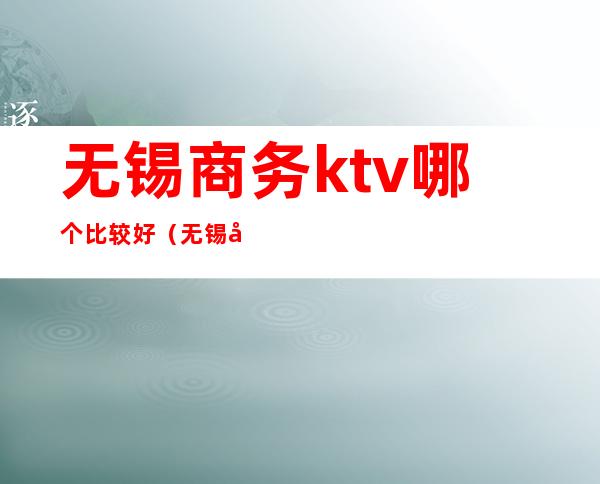 无锡商务ktv哪个比较好(无锡商务ktv哪里好玩)