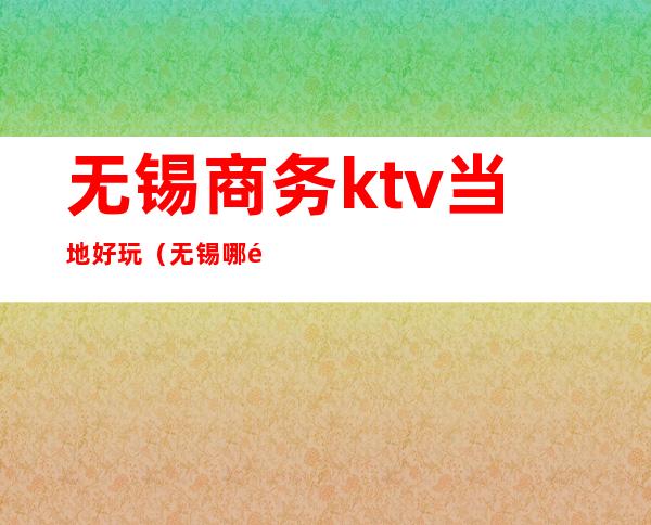 无锡商务ktv当地好玩(无锡哪里ktv好玩)