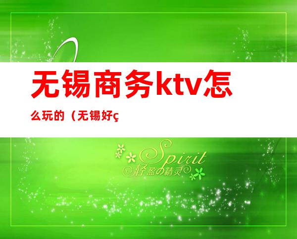 无锡商务ktv怎么玩的(无锡好玩的KTV)