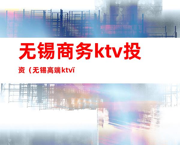 无锡商务ktv投资(无锡高端ktv)